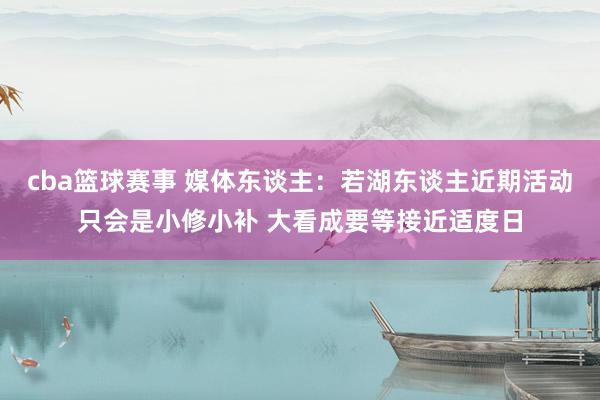 cba篮球赛事 媒体东谈主：若湖东谈主近期活动只会是小修小补 大看成要等接近适度日