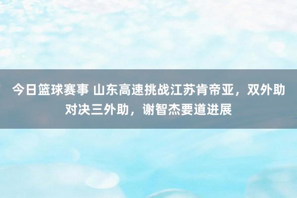 今日篮球赛事 山东高速挑战江苏肯帝亚，双外助对决三外助，谢智杰要道进展