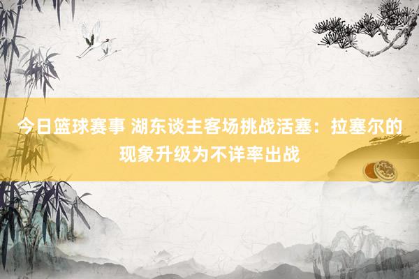 今日篮球赛事 湖东谈主客场挑战活塞：拉塞尔的现象升级为不详率出战