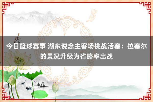 今日篮球赛事 湖东说念主客场挑战活塞：拉塞尔的景况升级为省略率出战