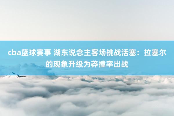 cba篮球赛事 湖东说念主客场挑战活塞：拉塞尔的现象升级为莽撞率出战