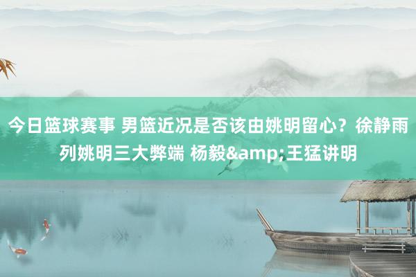 今日篮球赛事 男篮近况是否该由姚明留心？徐静雨列姚明三大弊端 杨毅&王猛讲明