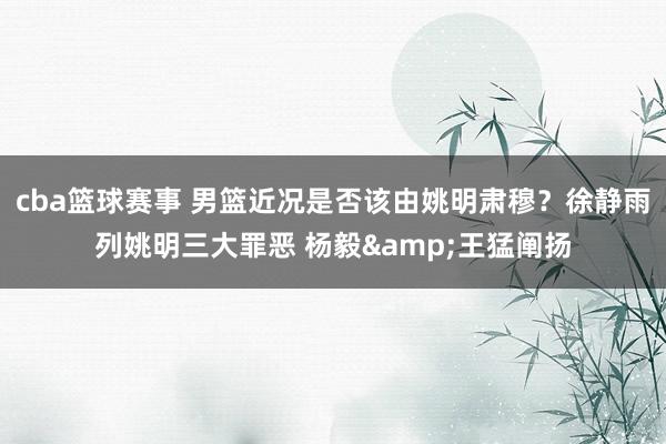 cba篮球赛事 男篮近况是否该由姚明肃穆？徐静雨列姚明三大罪恶 杨毅&王猛阐扬