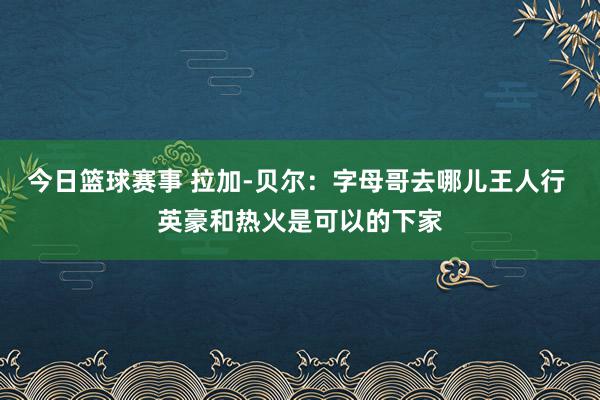 今日篮球赛事 拉加-贝尔：字母哥去哪儿王人行 英豪和热火是可以的下家