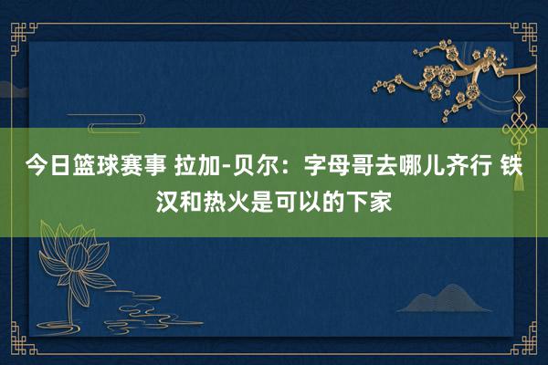 今日篮球赛事 拉加-贝尔：字母哥去哪儿齐行 铁汉和热火是可以的下家