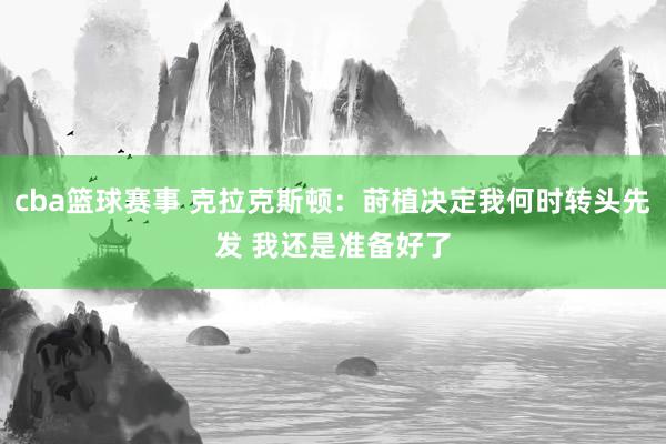 cba篮球赛事 克拉克斯顿：莳植决定我何时转头先发 我还是准备好了