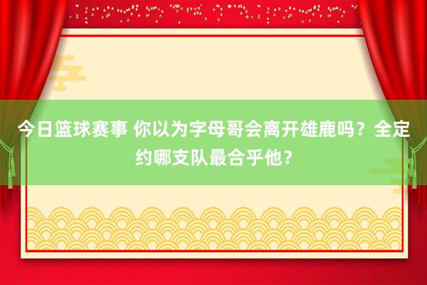 今日篮球赛事 你以为字母哥会离开雄鹿吗？全定约哪支队最合乎他？