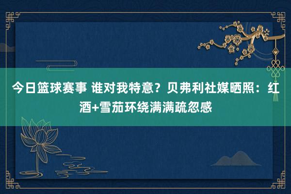 今日篮球赛事 谁对我特意？贝弗利社媒晒照：红酒+雪茄环绕满满疏忽感