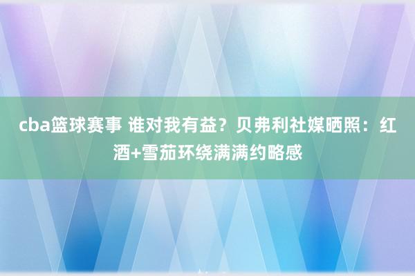 cba篮球赛事 谁对我有益？贝弗利社媒晒照：红酒+雪茄环绕满满约略感