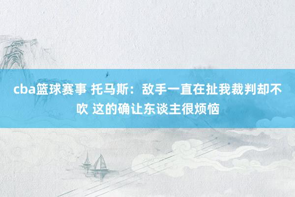 cba篮球赛事 托马斯：敌手一直在扯我裁判却不吹 这的确让东谈主很烦恼