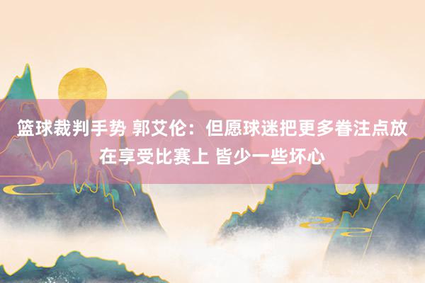 篮球裁判手势 郭艾伦：但愿球迷把更多眷注点放在享受比赛上 皆少一些坏心