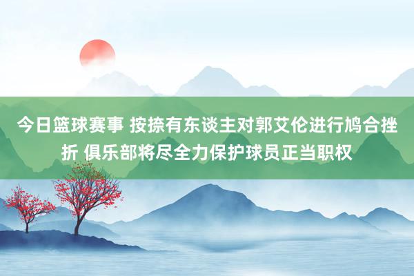 今日篮球赛事 按捺有东谈主对郭艾伦进行鸠合挫折 俱乐部将尽全力保护球员正当职权