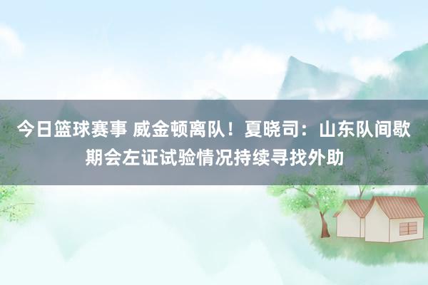 今日篮球赛事 威金顿离队！夏晓司：山东队间歇期会左证试验情况持续寻找外助