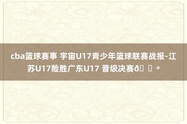 cba篮球赛事 宇宙U17青少年篮球联赛战报-江苏U17险胜广东U17 晋级决赛💪