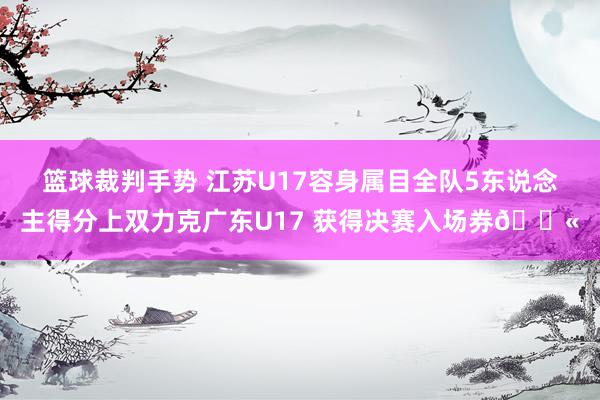 篮球裁判手势 江苏U17容身属目全队5东说念主得分上双力克广东U17 获得决赛入场券🎫