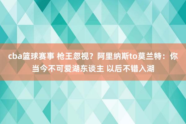 cba篮球赛事 枪王忽视？阿里纳斯to莫兰特：你当今不可爱湖东谈主 以后不错入湖