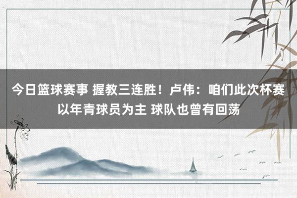 今日篮球赛事 握教三连胜！卢伟：咱们此次杯赛以年青球员为主 球队也曾有回荡