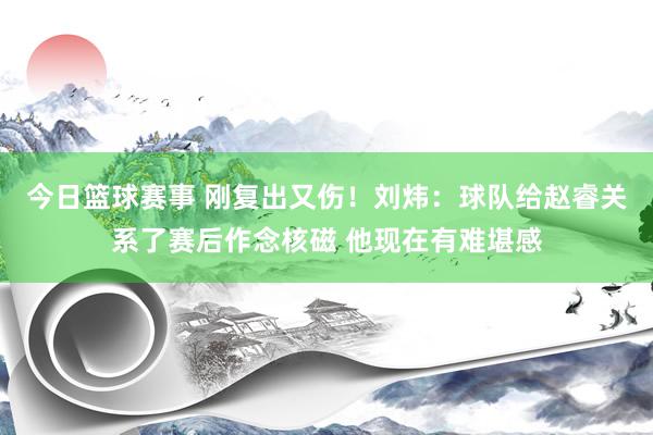 今日篮球赛事 刚复出又伤！刘炜：球队给赵睿关系了赛后作念核磁 他现在有难堪感