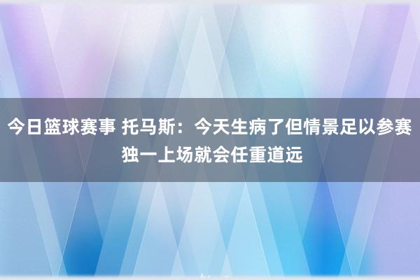 今日篮球赛事 托马斯：今天生病了但情景足以参赛 独一上场就会任重道远