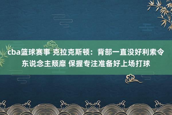 cba篮球赛事 克拉克斯顿：背部一直没好利索令东说念主颓靡 保握专注准备好上场打球