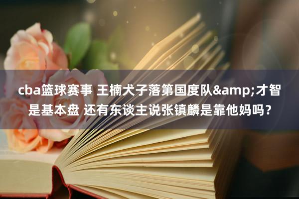 cba篮球赛事 王楠犬子落第国度队&才智是基本盘 还有东谈主说张镇麟是靠他妈吗？