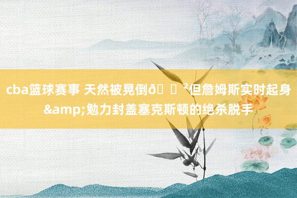 cba篮球赛事 天然被晃倒😲但詹姆斯实时起身&勉力封盖塞克斯顿的绝杀脱手