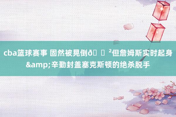 cba篮球赛事 固然被晃倒😲但詹姆斯实时起身&辛勤封盖塞克斯顿的绝杀脱手