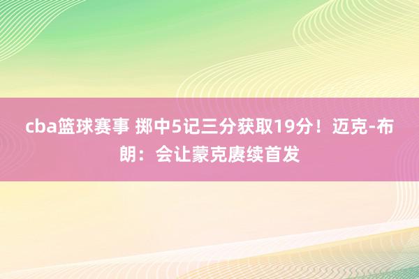 cba篮球赛事 掷中5记三分获取19分！迈克-布朗：会让蒙克赓续首发