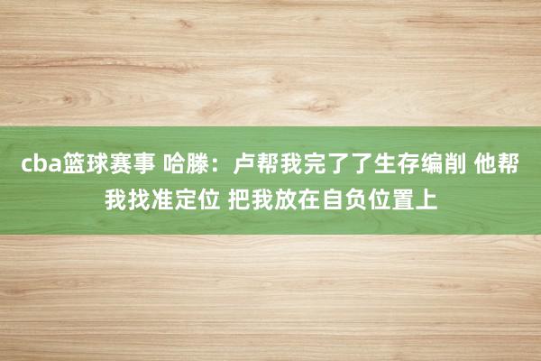 cba篮球赛事 哈滕：卢帮我完了了生存编削 他帮我找准定位 把我放在自负位置上