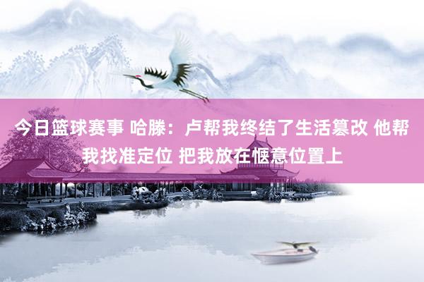 今日篮球赛事 哈滕：卢帮我终结了生活篡改 他帮我找准定位 把我放在惬意位置上