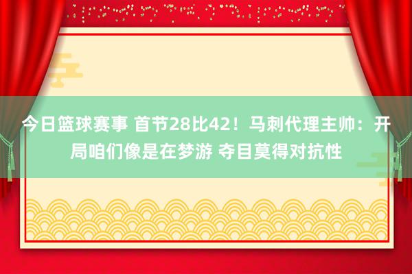 今日篮球赛事 首节28比42！马刺代理主帅：开局咱们像是在梦游 夺目莫得对抗性