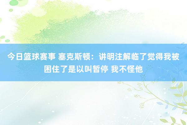 今日篮球赛事 塞克斯顿：讲明注解临了觉得我被困住了是以叫暂停 我不怪他