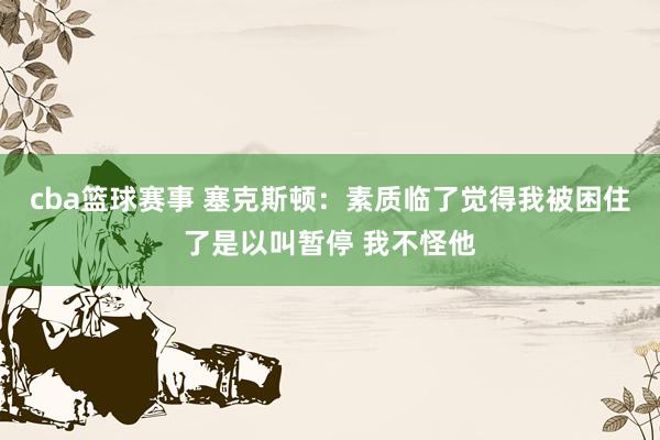 cba篮球赛事 塞克斯顿：素质临了觉得我被困住了是以叫暂停 我不怪他