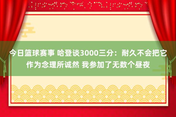 今日篮球赛事 哈登谈3000三分：耐久不会把它作为念理所诚然 我参加了无数个昼夜