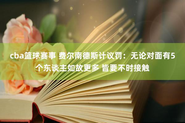 cba篮球赛事 费尔南德斯计议罚：无论对面有5个东谈主如故更多 皆要不时接触