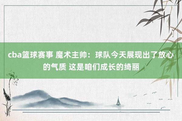 cba篮球赛事 魔术主帅：球队今天展现出了放心的气质 这是咱们成长的绮丽