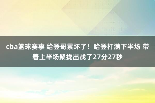 cba篮球赛事 给登哥累坏了！哈登打满下半场 带着上半场聚拢出战了27分27秒