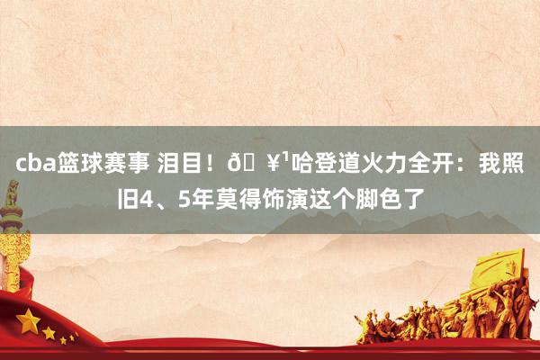 cba篮球赛事 泪目！🥹哈登道火力全开：我照旧4、5年莫得饰演这个脚色了