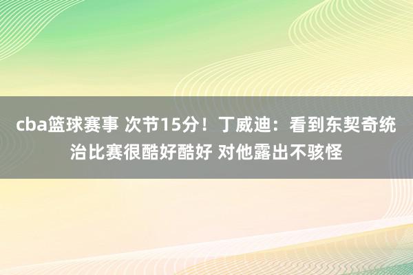 cba篮球赛事 次节15分！丁威迪：看到东契奇统治比赛很酷好酷好 对他露出不骇怪