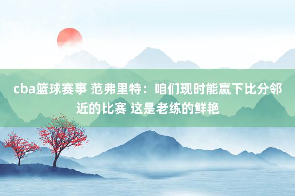 cba篮球赛事 范弗里特：咱们现时能赢下比分邻近的比赛 这是老练的鲜艳