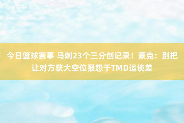 今日篮球赛事 马刺23个三分创记录！蒙克：别把让对方获大空位报怨于TMD运谈差