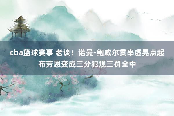 cba篮球赛事 老谈！诺曼-鲍威尔贯串虚晃点起布劳恩变成三分犯规三罚全中