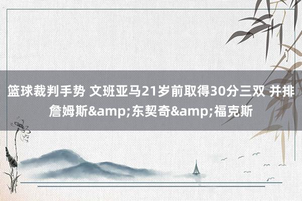 篮球裁判手势 文班亚马21岁前取得30分三双 并排詹姆斯&东契奇&福克斯