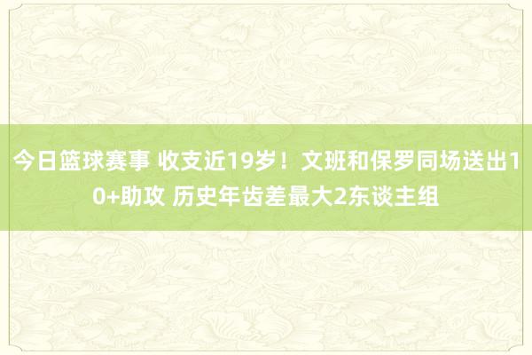 今日篮球赛事 收支近19岁！文班和保罗同场送出10+助攻 历史年齿差最大2东谈主组