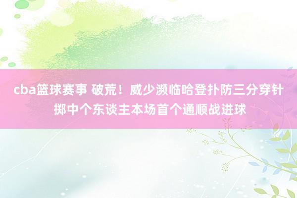 cba篮球赛事 破荒！威少濒临哈登扑防三分穿针 掷中个东谈主本场首个通顺战进球