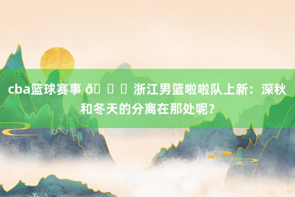 cba篮球赛事 😍浙江男篮啦啦队上新：深秋和冬天的分离在那处呢？