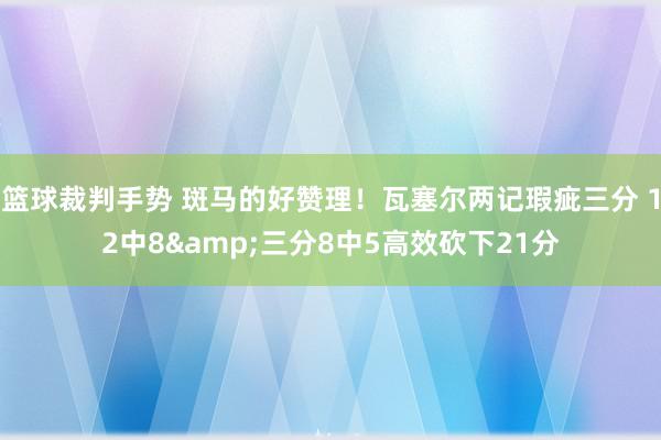 篮球裁判手势 斑马的好赞理！瓦塞尔两记瑕疵三分 12中8&三分8中5高效砍下21分