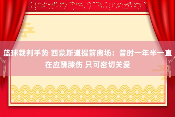 篮球裁判手势 西蒙斯道提前离场：昔时一年半一直在应酬膝伤 只可密切关爱