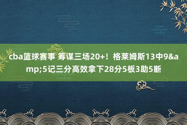 cba篮球赛事 筹谋三场20+！格莱姆斯13中9&5记三分高效拿下28分5板3助5断