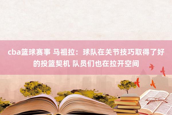 cba篮球赛事 马祖拉：球队在关节技巧取得了好的投篮契机 队员们也在拉开空间